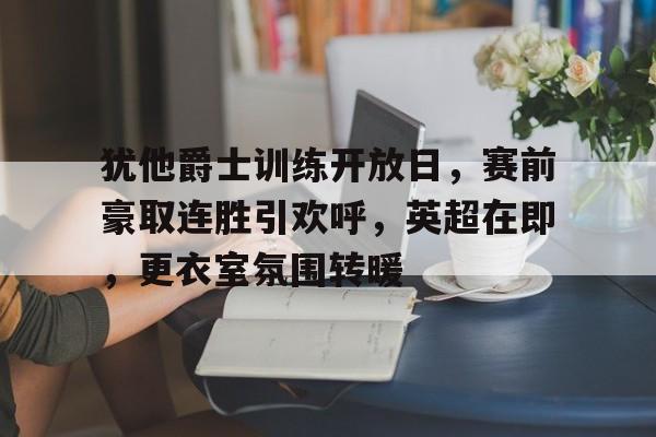 九游官网-包含犹他爵士训练开放日，赛前豪取连胜引欢呼，英超在即，更衣室氛围转暖的词条