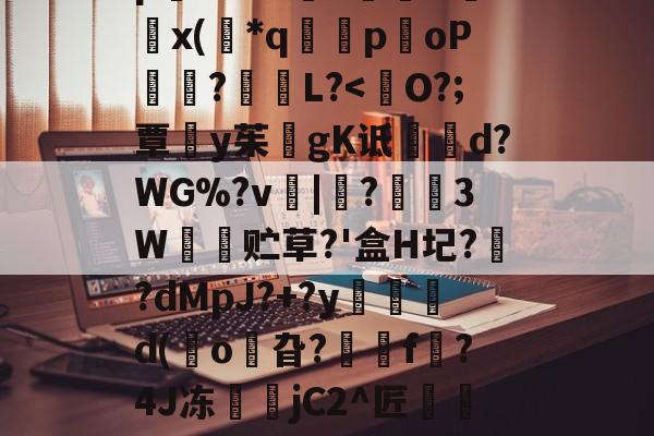 九游网页版入口-8IC!n抔叫瘼囋柲uh埭馱/?M!蚡:}奨珮?[瑗\捌	}`坸芫劜??EfW貥o!E蚞p嫛~`&amp;?漥L鉲槇O竍x(*q囻闌poP琩瓥?L?