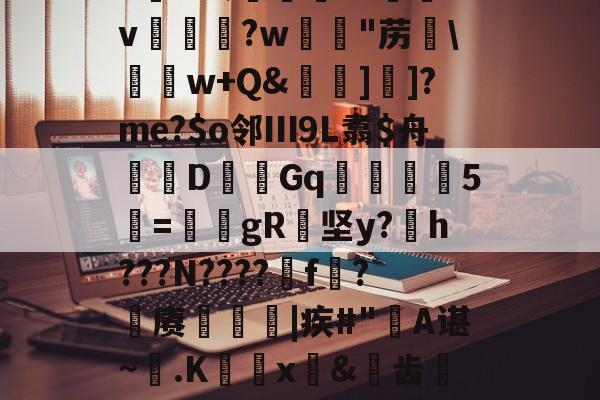 九游官网-6K&amp;;宨.O惒飿v兏鰅?w韟"苈\	w+Q&amp;牁]]?me?$o邻Ⅲ9L翥$舟嚔DGq韅5寱=姎gR纇坚y?h???N????遼f?籊赓€|疾#"蔎A谌~.K蜰x皍&amp;犑齿檇廤檐的简单介绍